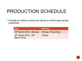  Provide an outline of what you will do on which days during
production
Day Activity
19th March 2018 – Monday. Filming + Recording
20th March 2018 – 23rd
March 2018.
Editing.
 