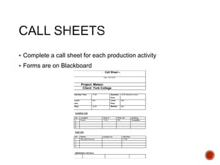  Complete a call sheet for each production activity
 Forms are on Blackboard
- Call Sheet –
Date: 19/3/2018
Project: Meteor.
Client: York College
Call time: Crew 17:00 Assembly
Point
16 St.Clement’s Grove
Lunch
time
N/A Lunch
Place
N/A
Wrap 18:30 Weather N/A
Location List
No. Location time in time out parking
1 House. 17:00 N/A Available.
2
3
4
Cast List
No. Name contact no. call time
1 Meredith Stewart 17:00
2
3
4
EMERGENCY DETAILS:
 