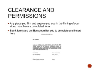  Any place you film and anyone you use in the filming of your
video must have a completed form
 Blank forms are on Blackboard for you to complete and insert
here LOCATION RELEASE FORM
Dear Sir/Madam
I agree that Students of York College UAL L3 Diploma Creative Media
Production Technology may enter the Property to film and hereby give all
consents necessary for the reproduction, transmission, broadcast and
exploitation of the material in the programme without time limit throughout the
universe by all means and media (whether now known or hereafter invented)
without liability or acknowledgment to me.
Yours faithfully Read and agreed by
WILLIAM STEWART Fiona Stewart
----
For and on behalf of Production Owner
 