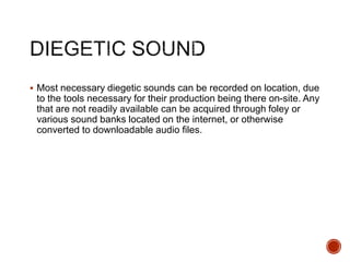  Most necessary diegetic sounds can be recorded on location, due
to the tools necessary for their production being there on-site. Any
that are not readily available can be acquired through foley or
various sound banks located on the internet, or otherwise
converted to downloadable audio files.
 
