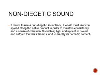  If I were to use a non-diegetic soundtrack, it would most likely be
spread along the entire product in order to maintain consistency
and a sense of cohesion. Something light and upbeat to project
and enforce the film’s themes, and to amplify its comedic content.
 