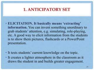1. ANTICIPATORY SET
• ELICITATION. It basically means ‘extracting’
information. You can invent something unordinary to
grab students’ attention, e.g. simulating, role-playing,
etc. A good way to elicit information from the students
is to show them pictures, flashcards or a PowerPoint
presentation.
• It tests students’ current knowledge on the topic.
• It creates a lighter atmosphere in the classroom as it
draws the student in and builds greater engagement.
21
 
