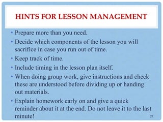 HINTS FOR LESSON MANAGEMENT
• Prepare more than you need.
• Decide which components of the lesson you will
sacrifice in case you run out of time.
• Keep track of time.
• Include timing in the lesson plan itself.
• When doing group work, give instructions and check
these are understood before dividing up or handing
out materials.
• Explain homework early on and give a quick
reminder about it at the end. Do not leave it to the last
minute! 27
 