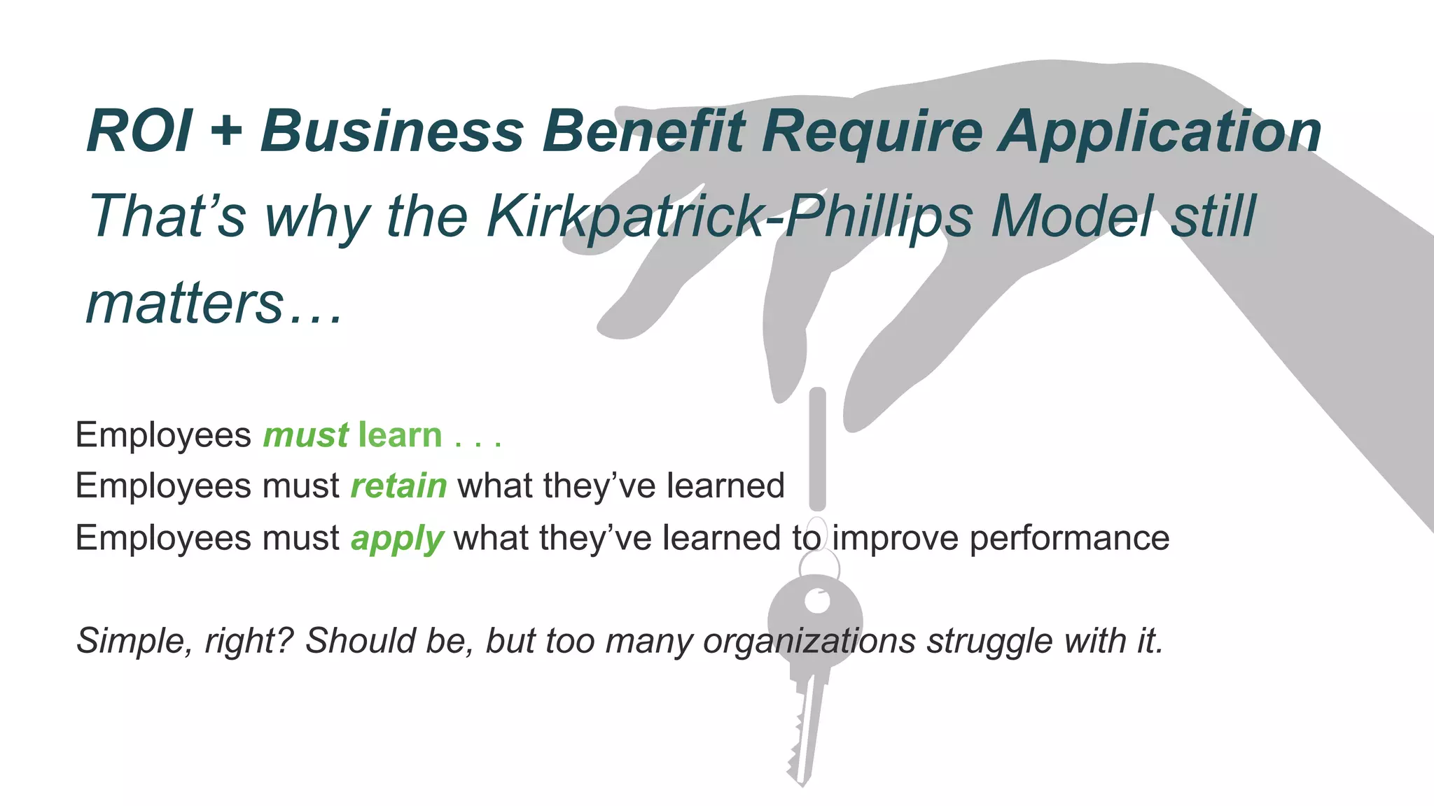 ROI + Business Benefit Require Application
That’s why the Kirkpatrick-Phillips Model still
matters…
Employees must learn . . .
Employees must retain what they’ve learned
Employees must apply what they’ve learned to improve performance
Simple, right? Should be, but too many organizations struggle with it.
 