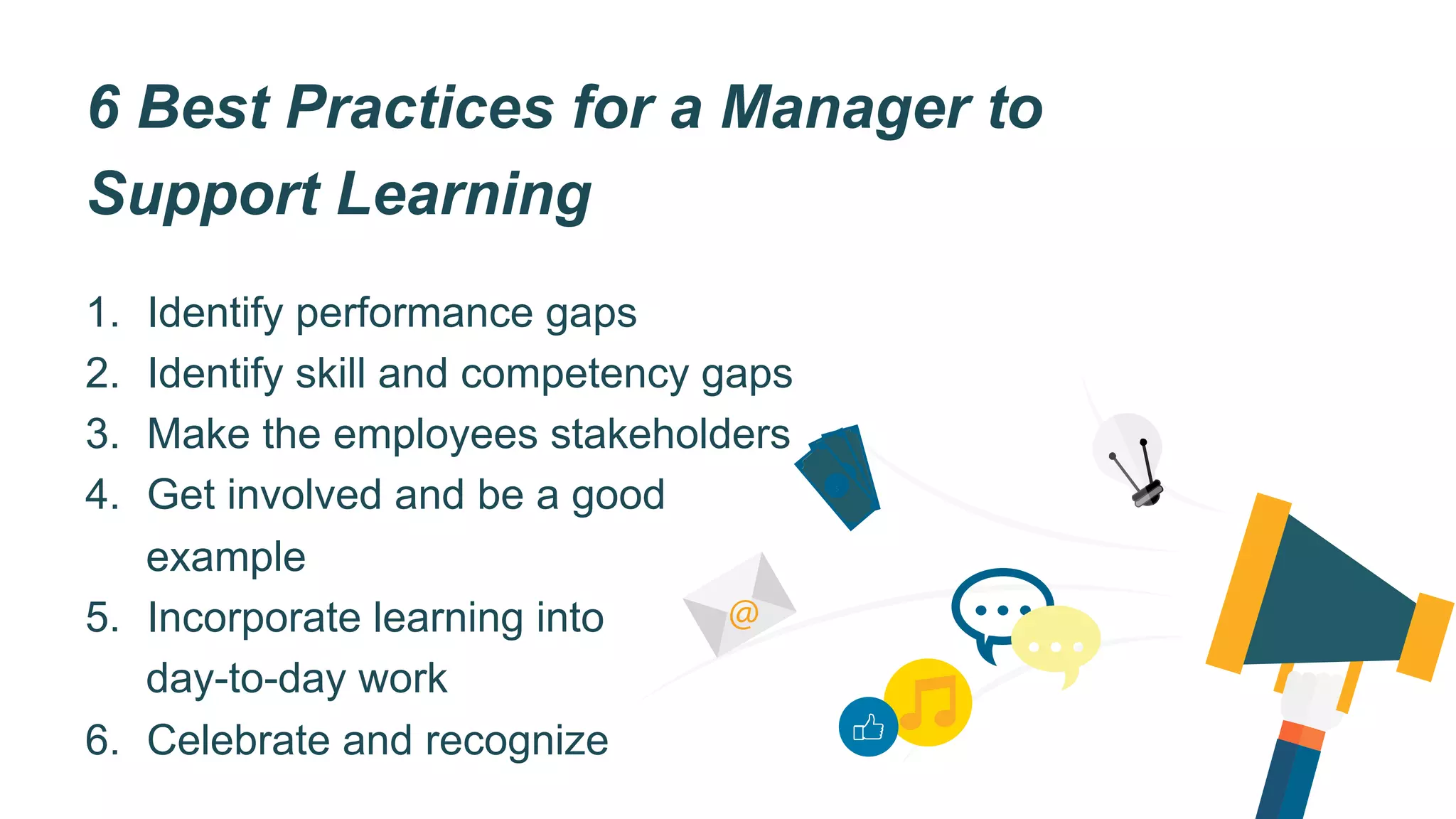 6 Best Practices for a Manager to
Support Learning
1.  Identify performance gaps
2.  Identify skill and competency gaps
3.  Make the employees stakeholders
4.  Get involved and be a good
example
5.  Incorporate learning into
day-to-day work
6.  Celebrate and recognize
$
$
$
@
 