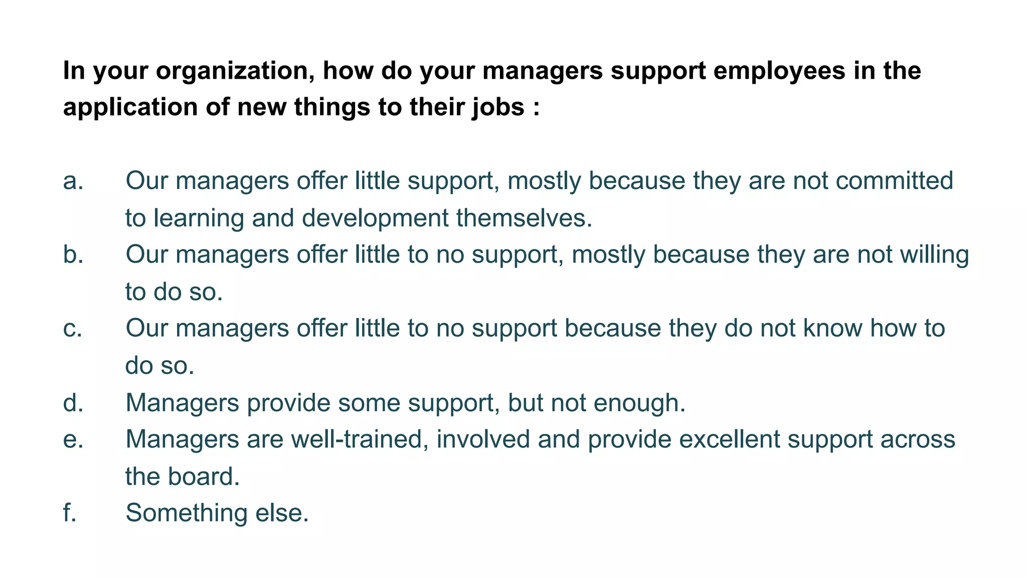 In your organization, how do your managers support employees in the
application of new things to their jobs :
a.  Our managers offer little support, mostly because they are not committed
to learning and development themselves.
b.  Our managers offer little to no support, mostly because they are not willing
to do so.
c.  Our managers offer little to no support because they do not know how to
do so.
d.  Managers provide some support, but not enough.
e.  Managers are well-trained, involved and provide excellent support across
the board.
f.  Something else.
 