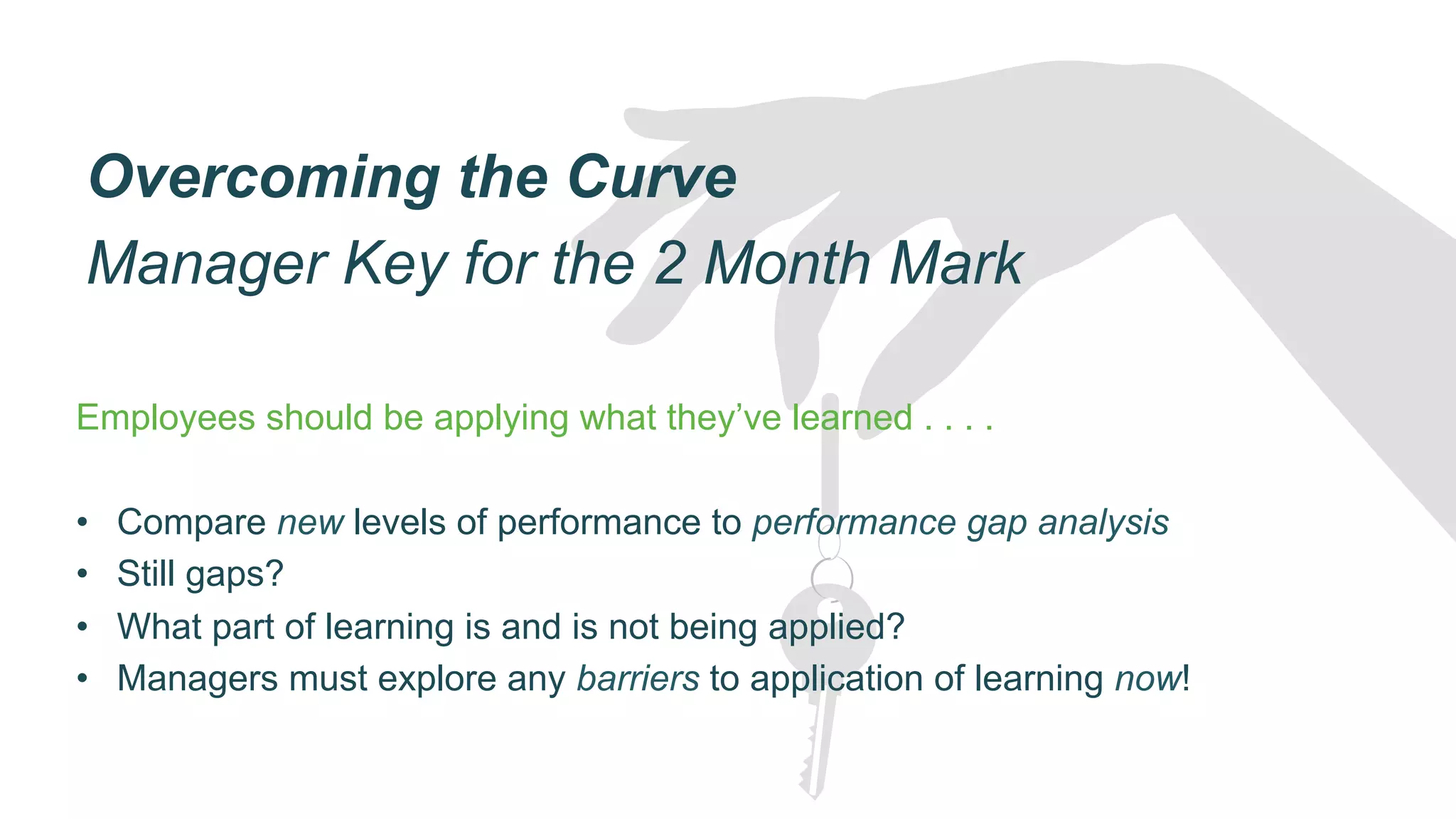 Overcoming the Curve
Manager Key for the 2 Month Mark
Employees should be applying what they’ve learned . . . .
•  Compare new levels of performance to performance gap analysis
•  Still gaps?
•  What part of learning is and is not being applied?
•  Managers must explore any barriers to application of learning now!
 