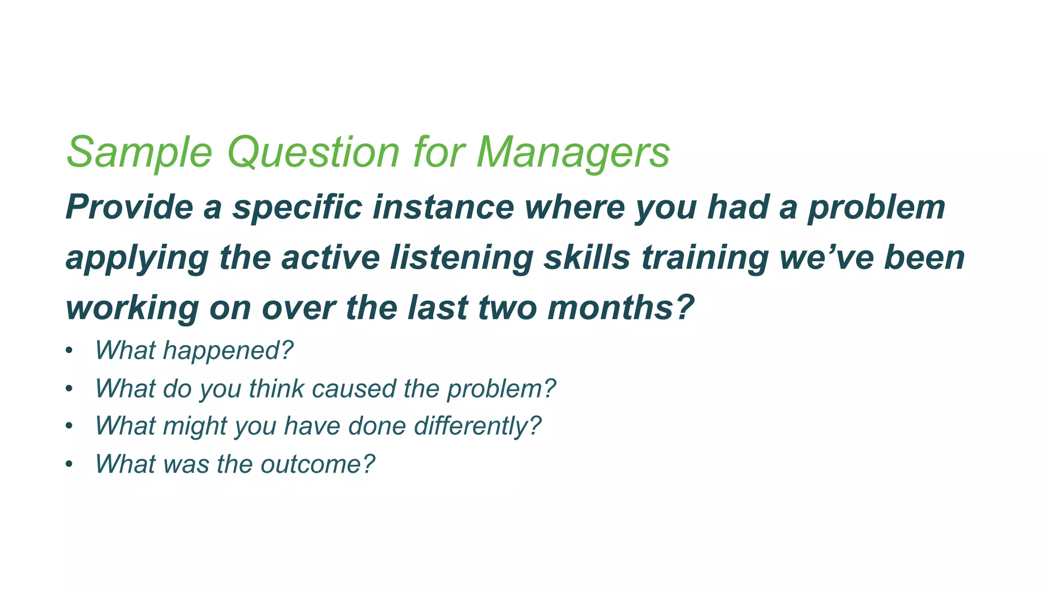 Sample Question for Managers
Provide a specific instance where you had a problem
applying the active listening skills training we’ve been
working on over the last two months?
•  What happened?
•  What do you think caused the problem?
•  What might you have done differently?
•  What was the outcome?
 