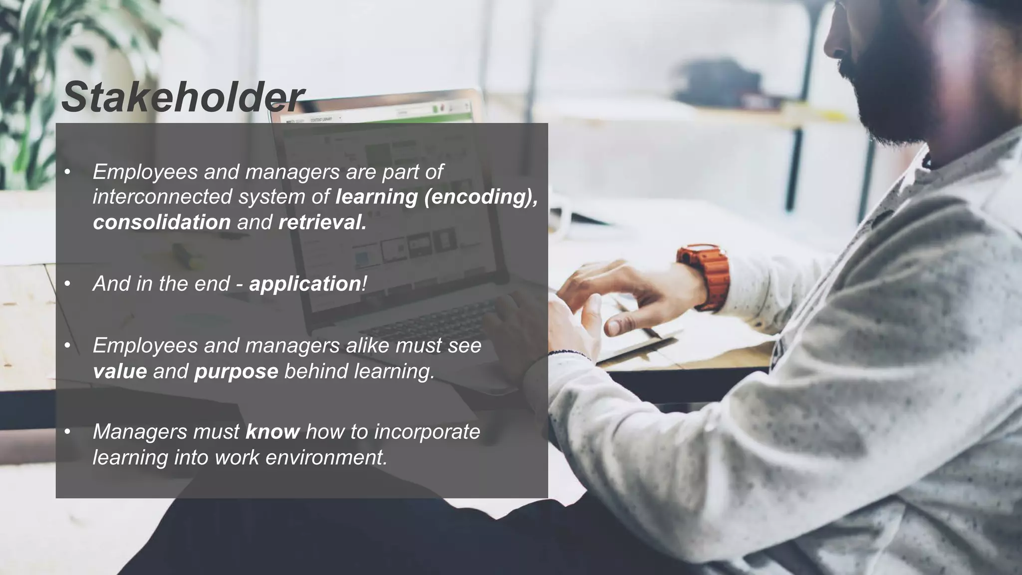 Stakeholder
•  Employees and managers are part of
interconnected system of learning (encoding),
consolidation and retrieval.
•  And in the end - application!
•  Employees and managers alike must see
value and purpose behind learning.
•  Managers must know how to incorporate
learning into work environment.
 