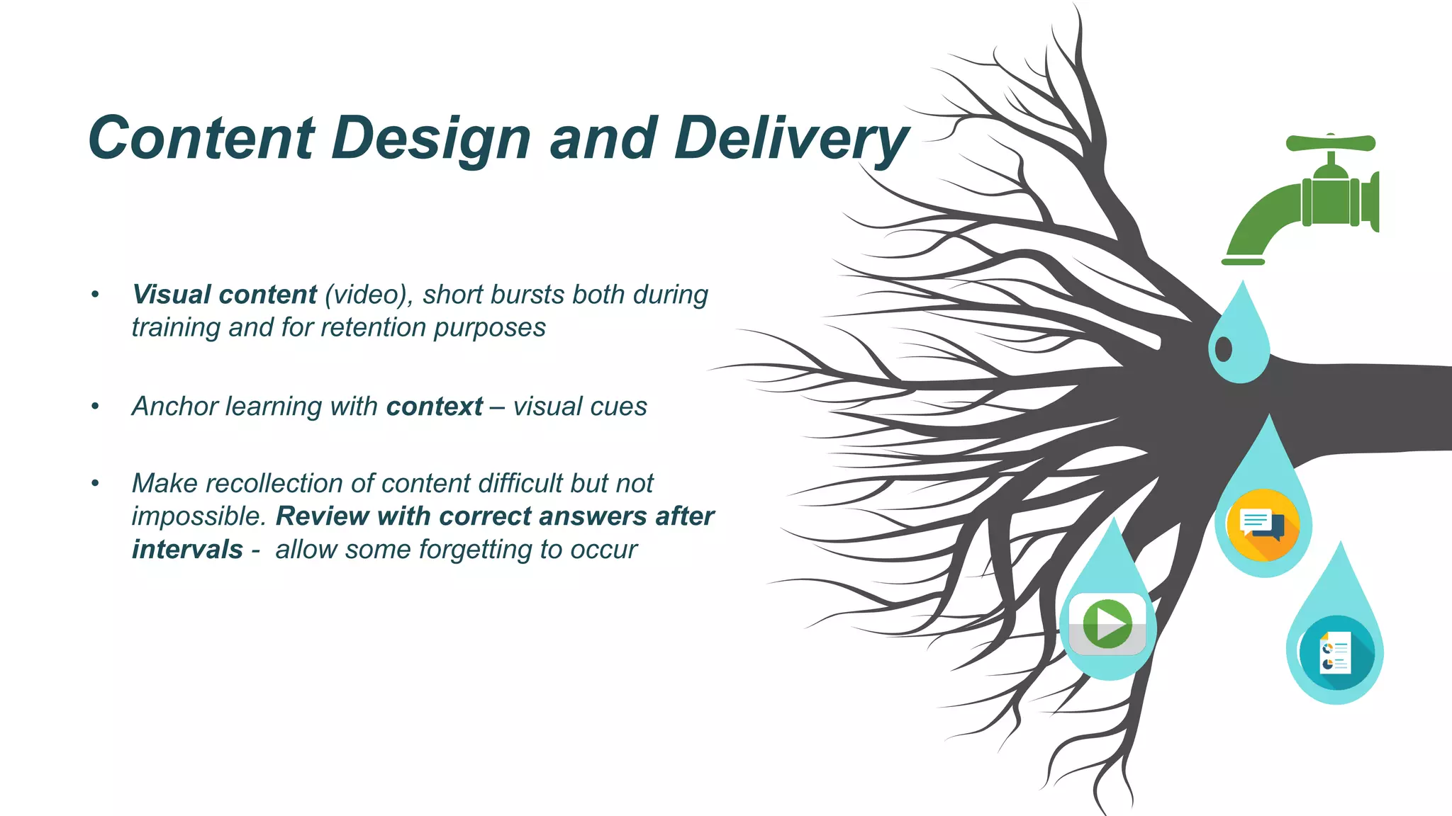 Content Design and Delivery
•  Visual content (video), short bursts both during
training and for retention purposes
•  Anchor learning with context – visual cues
•  Make recollection of content difficult but not
impossible. Review with correct answers after
intervals - allow some forgetting to occur
 
