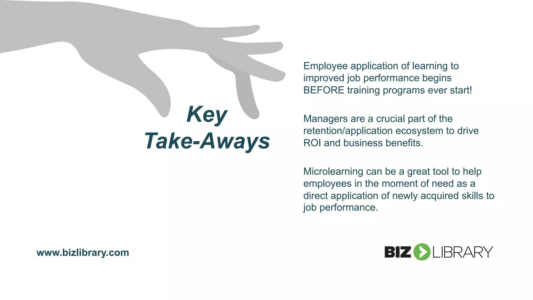 Key
Take-Aways
Employee application of learning to
improved job performance begins
BEFORE training programs ever start!
Managers are a crucial part of the
retention/application ecosystem to drive
ROI and business benefits.
Microlearning can be a great tool to help
employees in the moment of need as a
direct application of newly acquired skills to
job performance.
www.bizlibrary.com
 
