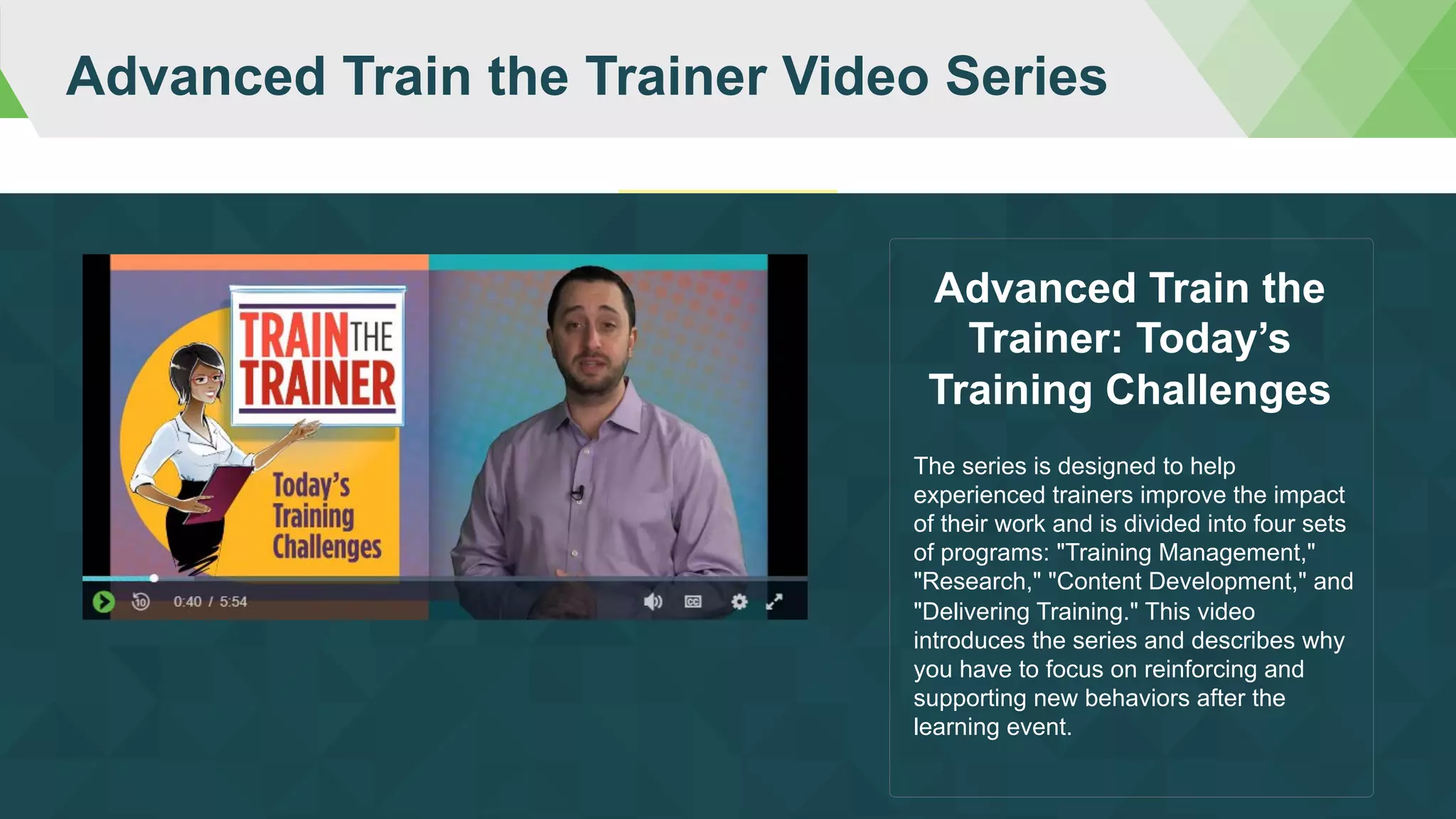 Advanced Train the Trainer Video Series
The series is designed to help
experienced trainers improve the impact
of their work and is divided into four sets
of programs: "Training Management,"
"Research," "Content Development," and
"Delivering Training." This video
introduces the series and describes why
you have to focus on reinforcing and
supporting new behaviors after the
learning event.
Advanced Train the
Trainer: Today’s
Training Challenges
 