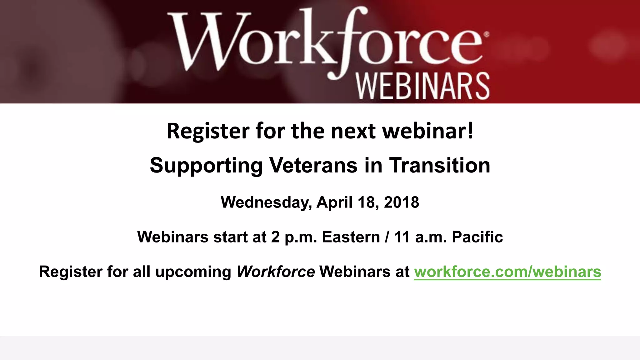   	
  
	
  	
  
Register	
  for	
  the	
  next	
  webinar!	
  
Supporting Veterans in Transition
Wednesday, April 18, 2018
Webinars start at 2 p.m. Eastern / 11 a.m. Pacific
Register for all upcoming Workforce Webinars at workforce.com/webinars
 