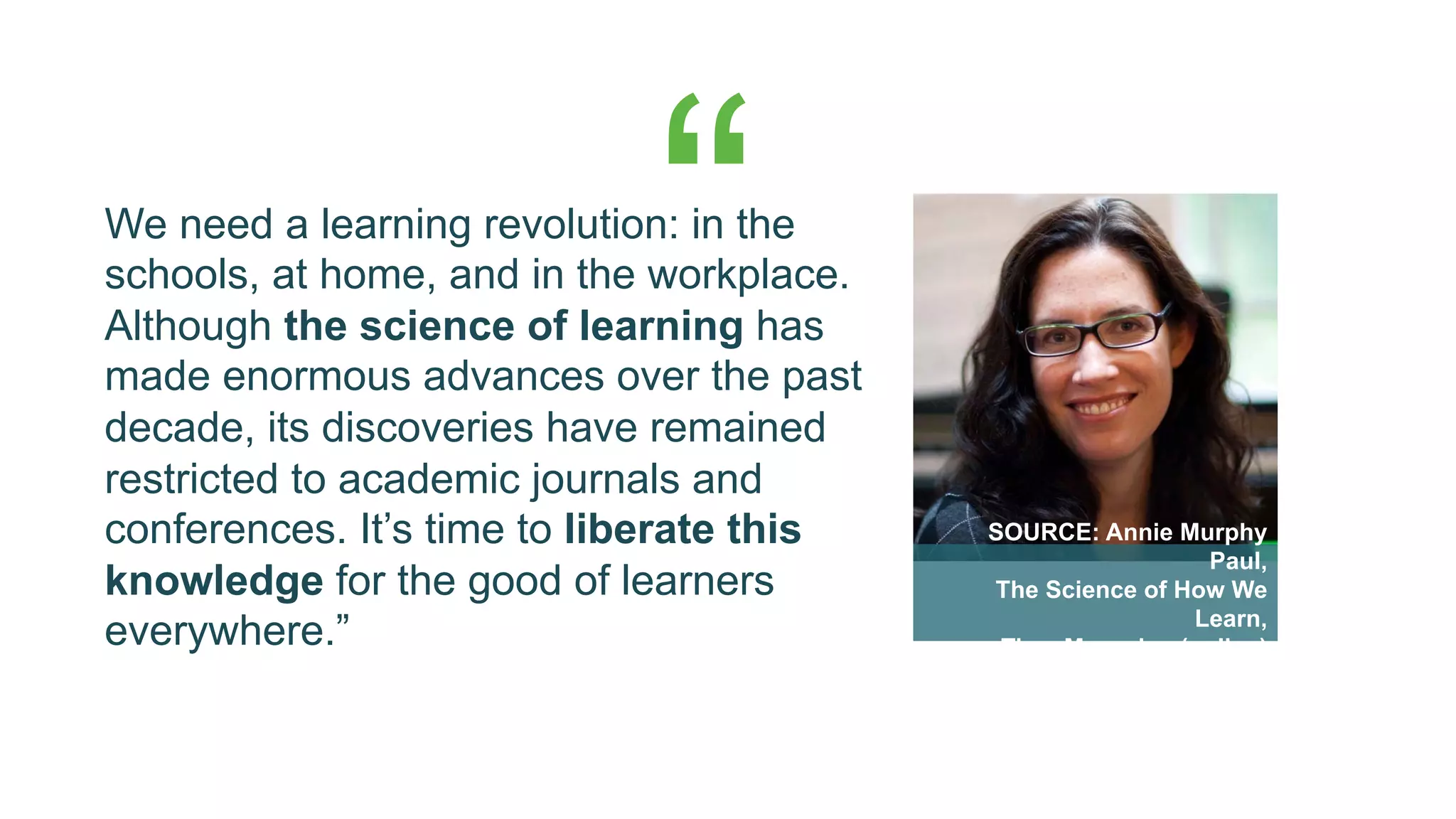 We need a learning revolution: in the
schools, at home, and in the workplace.
Although the science of learning has
made enormous advances over the past
decade, its discoveries have remained
restricted to academic journals and
conferences. It’s time to liberate this
knowledge for the good of learners
everywhere.”
SOURCE: Annie Murphy
Paul,
The Science of How We
Learn,
Time Magazine (online)
“
 