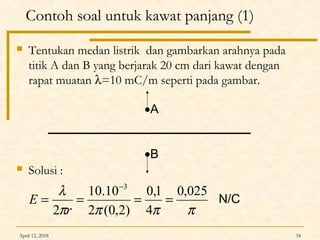 April 12, 2018 34
Contoh soal untuk kawat panjang (1)
 Tentukan medan listrik dan gambarkan arahnya pada
titik A dan B yang berjarak 20 cm dari kawat dengan
rapat muatan λ=10 mC/m seperti pada gambar.
 Solusi :
ππππ
λ 025,0
4
1,0
)2,0(2
10.10
2
3
====
−
r
E
•A
•B
N/C
 