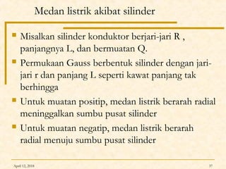 April 12, 2018 37
Medan listrik akibat silinder
 Misalkan silinder konduktor berjari-jari R ,
panjangnya L, dan bermuatan Q.
 Permukaan Gauss berbentuk silinder dengan jari-
jari r dan panjang L seperti kawat panjang tak
berhingga
 Untuk muatan positip, medan listrik berarah radial
meninggalkan sumbu pusat silinder
 Untuk muatan negatip, medan listrik berarah
radial menuju sumbu pusat silinder
 