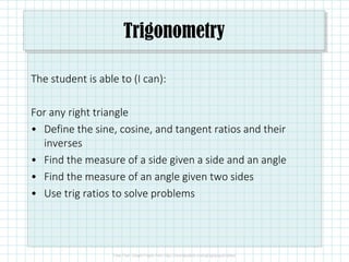 Trigonometry
The student is able to (I can):
For any right triangle
• Define the sine, cosine, and tangent ratios and their
inverses
• Find the measure of a side given a side and an angle
• Find the measure of an angle given two sides
• Use trig ratios to solve problems
 