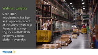 Walmart  LogisFcs
Since  2012,  
microlearning  has  been  
an  integral  component  
of  the  Safety  Awareness  
Program  at  Walmart  
LogisFcs,  with  80,000+  
employees  on  the  
plaiorm  every  day.

 