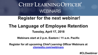 #CLOwebinar
	
   	
  
	
  	
  
Register for the next webinar!
The Language of Employee Retention
Tuesday, April 17, 2018
Webinars start at 2 p.m. Eastern / 11 a.m. Pacific
Register for all upcoming Chief Learning Officer Webinars at
clomedia.com/webinars
 
