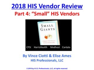 2018 HIS Vendor Review
Part 4: “Small” HIS Vendors
© 2018 by H.I.S. Professionals, LLC, all rights reserved.
By Vince Ciotti & Elise Ames
HIS Professionals, LLC
CPSI HarrisHealth Medhost Cantata
 