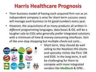 Harris Healthcare Prognosis
• Their business model of having each acquired firm run as an
independent company is wise for short-term success: execs
will manage each business to hit good numbers every year.
• However, the acquisitions of so many products all written in
different programming languages, data bases & OS, will be a
tougher sale to CIOs who generally prefer integrated solutions
with a minimum of time & money-consuming interfaces. Sort
of like one-stop shopping but multiple check-out carts…
• Short term, they should do well
selling to the NextGen HIS clients
and specialty niches like Picis’ OR
and EDIS. In the long term, it will
be challenging for them to
compete with more integrated
vendors like Meditech & CPSI…
 