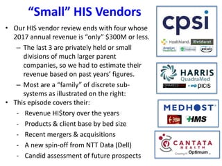 “Small” HIS Vendors
• Our HIS vendor review ends with four whose
2017 annual revenue is “only” $300M or less.
– The last 3 are privately held or small
divisions of much larger parent
companies, so we had to estimate their
revenue based on past years’ figures.
– Most are a “family” of discrete sub-
systems as illustrated on the right:
• This episode covers their:
- Revenue HI$tory over the years
- Products & client base by bed size
- Recent mergers & acquisitions
- A new spin-off from NTT Data (Dell)
- Candid assessment of future prospects
 