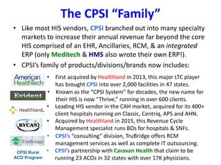 The CPSI “Family”
• Like most HIS vendors, CPSI branched out into many specialty
markets to increase their annual revenue far beyond the core
HIS comprised of an EHR, Ancillaries, RCM, & an integrated
ERP (only Meditech & HMS also wrote their own ERP!).
• CPSI’s family of products/divisions/brands now includes:
• First acquired by Healthland in 2013, this major LTC player
has brought CPSI into over 2,000 facilities in 47 states.
• Known as the “CPSI System” for decades, the new name for
their HIS is now “Thrive,” running in over 600 clients.
• Leading HIS vendor in the CAH market, acquired for its 400+
client hospitals running on Classic, Centriq, APS and AHN.
• Acquired by Healthland in 2015, this Revenue Cycle
Management specialist runs BOs for hospitals & SNFs.
• CPSI’s “consulting” division, TruBridge offers RCM
management services as well as complete IT outsourcing.
CPSI Rural
ACO Program
• CPSI’s partnership with Caravan Health that claim to be
running 23 ACOs in 32 states with over 17K physicians.
 