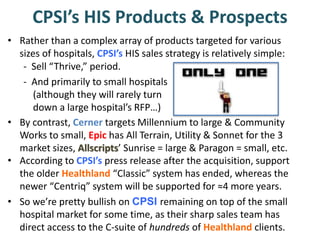 • Rather than a complex array of products targeted for various
sizes of hospitals, CPSI’s HIS sales strategy is relatively simple:
CPSI’s HIS Products & Prospects
- Sell “Thrive,” period.
- And primarily to small hospitals
(although they will rarely turn
down a large hospital’s RFP…)
• According to CPSI’s press release after the acquisition, support
the older Healthland “Classic” system has ended, whereas the
newer “Centriq” system will be supported for ≈4 more years.
• So we’re pretty bullish on CPSI remaining on top of the small
hospital market for some time, as their sharp sales team has
direct access to the C-suite of hundreds of Healthland clients.
• By contrast, Cerner targets Millennium to large & Community
Works to small, Epic has All Terrain, Utility & Sonnet for the 3
market sizes, Allscripts’ Sunrise = large & Paragon = small, etc.
 