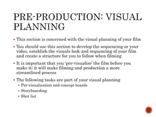  This section is concerned with the visual planning of your film
 You should use this section to develop the sequencing or your
video, establish the visuals look and sequencing of your film
and create a structure for you to follow when filming
 It is important that you ‘pre-visualise’ the film before you
make it; it will make filming and production a more
streamlined process
 The following tasks are part of your visual planning
 Pre-visualisation and concept boards
 Storyboarding
 Shot list
 