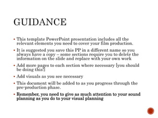  This template PowerPoint presentation includes all the
relevant elements you need to cover your film production.
 It is suggested you save this PP in a different name so you
always have a copy – some sections require you to delete the
information on the slide and replace with your own work
 Add more pages to each section where necessary [you should
be doing this!]
 Add visuals as you see necessary
 This document will be added to as you progress through the
pre-production phase.
 Remember, you need to give as much attention to your sound
planning as you do to your visual planning
 