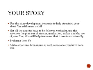  Use the story development resource to help structure your
short film with more detail
 Not all the aspects have to be followed verbatim, use the
resource the plan out character, motivation, stakes and the arc
of your film, this will help to ensure that it works structurally
 Proforma is on bb
 Add a structural breakdown of each scene once you have done
this
 