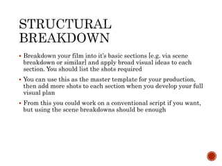  Breakdown your film into it’s basic sections [e.g. via scene
breakdown or similar] and apply broad visual ideas to each
section. You should list the shots required
 You can use this as the master template for your production,
then add more shots to each section when you develop your full
visual plan
 From this you could work on a conventional script if you want,
but using the scene breakdowns should be enough
 