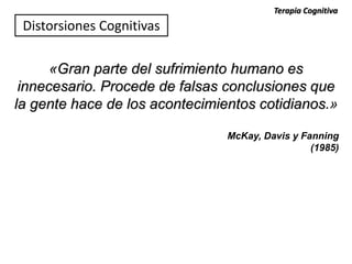 «Gran parte del sufrimiento humano es
innecesario. Procede de falsas conclusiones que
la gente hace de los acontecimientos cotidianos.»
McKay, Davis y Fanning
(1985)
Distorsiones Cognitivas
Terapia Cognitiva
 
