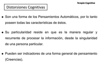  Son una forma de los Pensamientos Automáticos, por lo tanto
poseen todas las características de éstos.
 Su particularidad reside en que es la manera regular y
recurrente de procesar la información, desde la singularidad
de una persona particular.
 Pueden ser indicadores de una forma general de pensamiento
(Creencias).
Terapia Cognitiva
Distorsiones Cognitivas
 