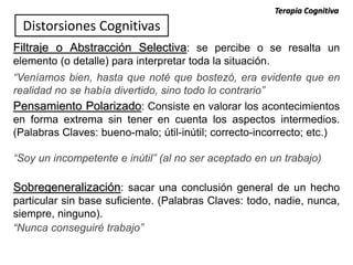 Filtraje o Abstracción Selectiva: se percibe o se resalta un
elemento (o detalle) para interpretar toda la situación.
“Veníamos bien, hasta que noté que bostezó, era evidente que en
realidad no se había divertido, sino todo lo contrario”
Pensamiento Polarizado: Consiste en valorar los acontecimientos
en forma extrema sin tener en cuenta los aspectos intermedios.
(Palabras Claves: bueno-malo; útil-inútil; correcto-incorrecto; etc.)
“Soy un incompetente e inútil” (al no ser aceptado en un trabajo)
Sobregeneralización: sacar una conclusión general de un hecho
particular sin base suficiente. (Palabras Claves: todo, nadie, nunca,
siempre, ninguno).
“Nunca conseguiré trabajo”
Distorsiones Cognitivas
Terapia Cognitiva
 