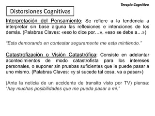 Interpretación del Pensamiento: Se refiere a la tendencia a
interpretar sin base alguna las reflexiones e intenciones de los
demás. (Palabras Claves: «eso lo dice por…», «eso se debe a…»)
“Esta demorando en contestar seguramente me esta mintiendo.”
Catastrofización o Visión Catastrófica: Consiste en adelantar
acontecimientos de modo catastrofista para los intereses
personales, o suponer sin pruebas suficientes que le puede pasar a
uno mismo. (Palabras Claves: «y si sucede tal cosa, va a pasar»)
(Ante la noticia de un accidente de transito visto por TV) piensa:
“hay muchas posibilidades que me pueda pasar a mi.”
Distorsiones Cognitivas
Terapia Cognitiva
 