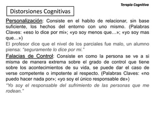 Personalización: Consiste en el habito de relacionar, sin base
suficiente, los hechos del entorno con uno mismo. (Palabras
Claves: «eso lo dice por mi»; «yo soy menos que…»; «yo soy mas
que…»)
El profesor dice que el nivel de los parciales fue malo, un alumno
piensa: “seguramente lo dice por mi.”
Distorsiones Cognitivas
Falacias de Control: Consiste en como la persona se ve a si
misma de manera extrema sobre el grado de control que tiene
sobre los acontecimientos de su vida, se puede dar el caso de
verse competente o impotente al respecto. (Palabras Claves: «no
puedo hacer nada por»; «yo soy el único responsable de»)
“Yo soy el responsable del sufrimiento de las personas que me
rodean.”
Terapia Cognitiva
 