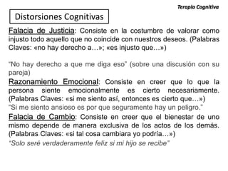 Falacia de Justicia: Consiste en la costumbre de valorar como
injusto todo aquello que no coincide con nuestros deseos. (Palabras
Claves: «no hay derecho a…»; «es injusto que…»)
“No hay derecho a que me diga eso” (sobre una discusión con su
pareja)
Razonamiento Emocional: Consiste en creer que lo que la
persona siente emocionalmente es cierto necesariamente.
(Palabras Claves: «si me siento así, entonces es cierto que…»)
“Si me siento ansioso es por que seguramente hay un peligro.”
Distorsiones Cognitivas
Falacia de Cambio: Consiste en creer que el bienestar de uno
mismo depende de manera exclusiva de los actos de los demás.
(Palabras Claves: «si tal cosa cambiara yo podría…»)
“Solo seré verdaderamente feliz si mi hijo se recibe”
Terapia Cognitiva
 