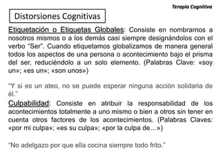 Etiquetación o Etiquetas Globales: Consiste en nombrarnos a
nosotros mismos o a los demás casi siempre designándolos con el
verbo “Ser”. Cuando etiquetamos globalizamos de manera general
todos los aspectos de una persona o acontecimiento bajo el prisma
del ser, reduciéndolo a un solo elemento. (Palabras Clave: «soy
un»; «es un»; «son unos»)
“Y si es un ateo, no se puede esperar ninguna acción solidaria de
él.”
Culpabilidad: Consiste en atribuir la responsabilidad de los
acontecimientos totalmente a uno mismo o bien a otros sin tener en
cuenta otros factores de los acontecimientos. (Palabras Claves:
«por mi culpa»; «es su culpa»; «por la culpa de…»)
“No adelgazo por que ella cocina siempre todo frito.”
Distorsiones Cognitivas
Terapia Cognitiva
 