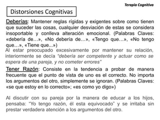 Deberías: Mantener reglas rígidas y exigentes sobre como tienen
que suceder las cosas, cualquier desviación de estas se considera
insoportable y conlleva alteración emocional. (Palabras Claves:
«debería de…», «No debería de…», «Tengo que…», «No tengo
que…», «Tiene que...»)
Al estar preocupado excesivamente por mantener su relación,
interiormente se decía “debería ser competente y actuar como se
espera de una pareja, y no cometer errores”
Tener Razón: Consiste en la tendencia a probar de manera
frecuente que el punto de vista de uno es el correcto. No importa
los argumentos del otro, simplemente se ignoran. (Palabras Claves:
«se que estoy en lo correcto»; «es como yo digo»)
Al discutir con su pareja por la manera de educar a los hijos,
pensaba: “Yo tengo razón, él esta equivocado” y se irritaba sin
prestar verdadera atención a los argumentos del otro.
Distorsiones Cognitivas
Terapia Cognitiva
 