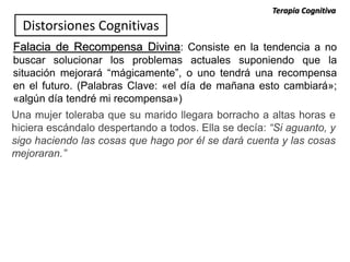 Falacia de Recompensa Divina: Consiste en la tendencia a no
buscar solucionar los problemas actuales suponiendo que la
situación mejorará “mágicamente”, o uno tendrá una recompensa
en el futuro. (Palabras Clave: «el día de mañana esto cambiará»;
«algún día tendré mi recompensa»)
Una mujer toleraba que su marido llegara borracho a altas horas e
hiciera escándalo despertando a todos. Ella se decía: “Si aguanto, y
sigo haciendo las cosas que hago por él se dará cuenta y las cosas
mejoraran.”
Distorsiones Cognitivas
Terapia Cognitiva
 