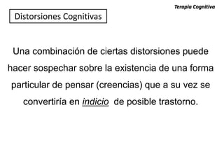 Una combinación de ciertas distorsiones puede
hacer sospechar sobre la existencia de una forma
particular de pensar (creencias) que a su vez se
convertiría en indicio de posible trastorno.
Terapia Cognitiva
Distorsiones Cognitivas
 