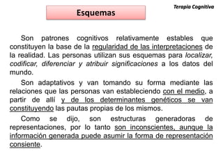 Son patrones cognitivos relativamente estables que
constituyen la base de la regularidad de las interpretaciones de
la realidad. Las personas utilizan sus esquemas para localizar,
codificar, diferenciar y atribuir significaciones a los datos del
mundo.
Son adaptativos y van tomando su forma mediante las
relaciones que las personas van estableciendo con el medio, a
partir de allí y de los determinantes genéticos se van
constituyendo las pautas propias de los mismos.
Como se dijo, son estructuras generadoras de
representaciones, por lo tanto son inconscientes, aunque la
información generada puede asumir la forma de representación
consiente.
Esquemas
Terapia Cognitiva
 