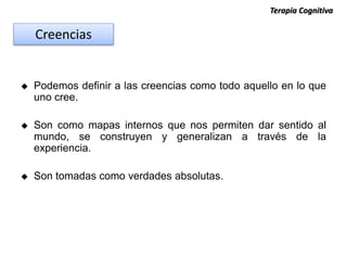  Podemos definir a las creencias como todo aquello en lo que
uno cree.
 Son como mapas internos que nos permiten dar sentido al
mundo, se construyen y generalizan a través de la
experiencia.
 Son tomadas como verdades absolutas.
Creencias
Terapia Cognitiva
 