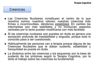  Las Creencias Nucleares constituyen el centro de lo que
nosotros somos, nuestros valores, nuestras creencias más
firmes e inconmovibles, dándonos estabilidad. En cambio las
intermedias son más satelitales y no involucran aspectos
centrales por lo tanto pueden modificarse con más facilidad.
 Si las creencias nucleares son puestas en duda se genera una
sensación profunda de inestabilidad y angustia, porque todo lo
conocido pasa a ser cuestionado.
 Habitualmente las personas van a terapia porque alguna de las
Creencias Nucleares que le daban sustento, estabilidad y
tranquilidad es puesta en duda.
 La dinámica entre las creencias y los esquemas son la base de
sustento de los síntomas según la Terapia Cognitiva, por lo
tanto el trabajo sobre las creencias es fundamental.
Terapia Cognitiva
Creencias
 