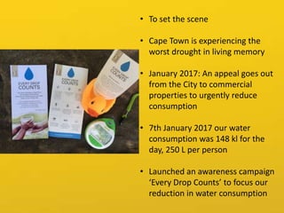 • To set the scene
• Cape Town is experiencing the
worst drought in living memory
• January 2017: An appeal goes out
from the City to commercial
properties to urgently reduce
consumption
• 7th January 2017 our water
consumption was 148 kl for the
day, 250 L per person
• Launched an awareness campaign
‘Every Drop Counts’ to focus our
reduction in water consumption
 