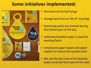 • Removed all the bath plugs
• Change bed linen on the 4th morning
• Swimming pools are covered during
the hottest part of the day
• Unfinished bottled water is used for
washing floors
• Introduced paper towels and paper
napkins to reduce the laundry load
• We use the last rinse of the laundry
water to do the first wash of the next
Some initiatives implemented:
 