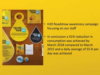 • H20 Roadshow awareness campaign
focusing on our staff
• In conclusion a 41% reduction in
consumption was achieved by
March 2018 compared to March
2015 and a daily average of 55 kl per
day was achieved
 