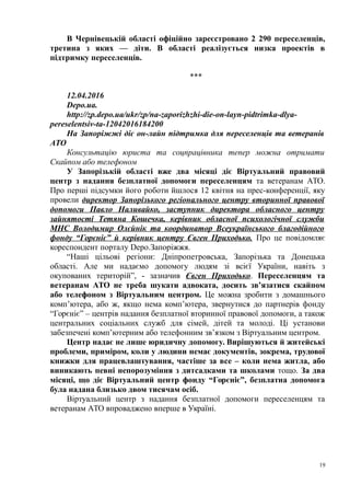 В Чернівецькій області офіційно зареєстровано 2 290 переселенців,
третина з яких — діти. В області реалізується низка проектів в
підтримку переселенців.
***
12.04.2016
Depo.ua.
http://zp.depo.ua/ukr/zp/na-zaporizhzhi-die-on-layn-pidtrimka-dlya-
pereselentsiv-ta-12042016184200
На Запоріжжі діє он-лайн підтримка для переселенців та ветеранів
АТО
Консультацію юриста та соцпрацівника тепер можна отримати
Скайпом або телефоном
У Запорізькій області вже два місяці діє Віртуальний правовий
центр з надання безплатної допомоги переселенцям та ветеранам АТО.
Про перші підсумки його роботи йшлося 12 квітня на прес-конференції, яку
провели директор Запорізького регіонального центру вторинної правової
допомоги Павло Наливайко, заступник директора обласного центру
зайнятості Тетяна Кошечка, керівник обласної психологічної служби
МНС Володимир Олєйнік та координатор Всеукраїнського благодійного
фонду “Горєніє” й керівник центру Євген Приходько. Про це повідомляє
кореспондент порталу Depo.Запоріжжя.
“Наші цільові регіони: Дніпропетровська, Запорізька та Донецька
області. Але ми надаємо допомогу людям зі всієї України, навіть з
окупованих територій”, - зазначив Євген Приходько. Переселенцям та
ветеранам АТО не треба шукати адвоката, досить зв’язатися скайпом
або телефоном з Віртуальним центром. Це можна зробити з домашнього
комп’ютера, або ж, якщо нема комп’ютера, звернутися до партнерів фонду
“Горєніє” – центрів надання безплатної вторинної правової допомоги, а також
центральних соціальних служб для сімей, дітей та молоді. Ці установи
забезпечені комп’ютерним або телефонним зв’язком з Віртуальним центром.
Центр надає не лише юридичну допомогу. Вирішуються й житейські
проблеми, приміром, коли у людини немає документів, зокрема, трудової
книжки для працевлаштування, частіше за все – коли нема житла, або
виникають певні непорозуміння з дитсадками та школами тощо. За два
місяці, що діє Віртуальний центр фонду “Горєніє”, безплатна допомога
була надана близько двом тисячам осіб.
Віртуальний центр з надання безплатної допомоги переселенцям та
ветеранам АТО впроваджено вперше в Україні.
19
 
