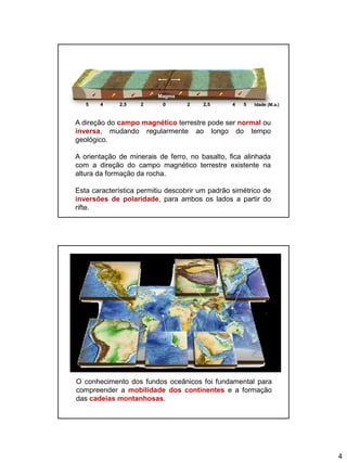 4
A direção do campo magnético terrestre pode ser normal ou
inversa, mudando regularmente ao longo do tempo
geológico.
A orientação de minerais de ferro, no basalto, fica alinhada
com a direção do campo magnético terrestre existente na
altura da formação da rocha.
Esta característica permitiu descobrir um padrão simétrico de
inversões de polaridade, para ambos os lados a partir do
rifte.
45 Idade (M.a.)2,5 2 0 2 2,5 4 5
Magma
O conhecimento dos fundos oceânicos foi fundamental para
compreender a mobilidade dos continentes e a formação
das cadeias montanhosas.
 